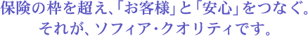 保険の枠を超え、「お客様」と「安心」をつなぐ。それが、ソフィア・クオリティです。