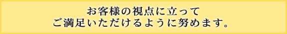 お客様の視点に立ってご満足いただけるように努めます。