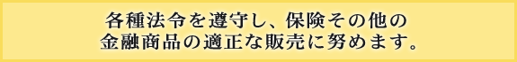 各種法令を遵守し、保険その他の金融商品の適正な販売に努めます。